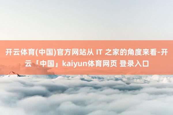开云体育(中国)官方网站从 IT 之家的角度来看-开云「中国」kaiyun体育网页 登录入口