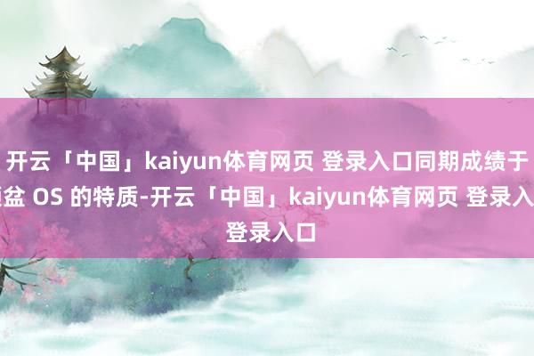 开云「中国」kaiyun体育网页 登录入口同期成绩于倾盆 OS 的特质-开云「中国」kaiyun体育网页 登录入口