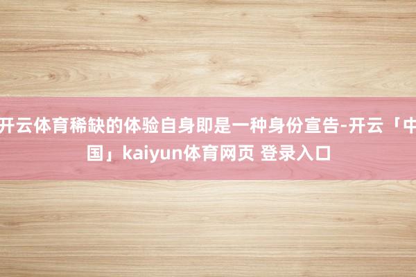 开云体育稀缺的体验自身即是一种身份宣告-开云「中国」kaiyun体育网页 登录入口