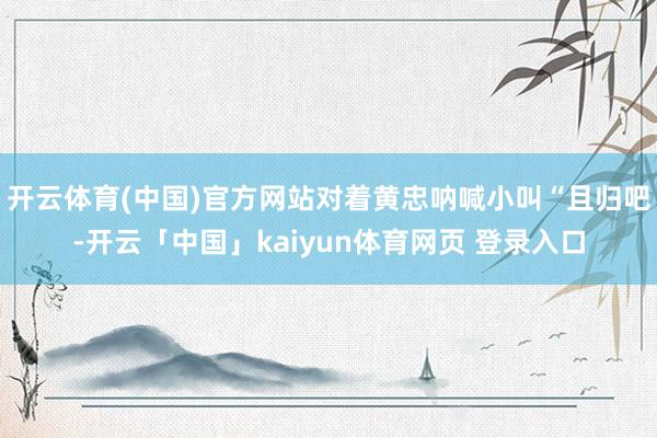 开云体育(中国)官方网站对着黄忠呐喊小叫“且归吧-开云「中国」kaiyun体育网页 登录入口
