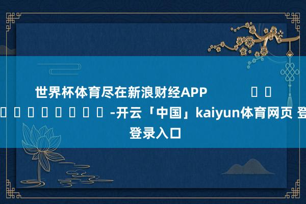 世界杯体育尽在新浪财经APP            													-开云「中国」kaiyun体育网页 登录入口