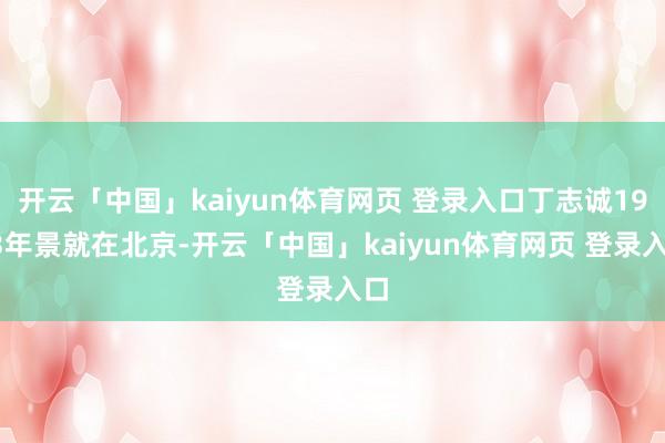 开云「中国」kaiyun体育网页 登录入口丁志诚1963年景就在北京-开云「中国」kaiyun体育网页 登录入口