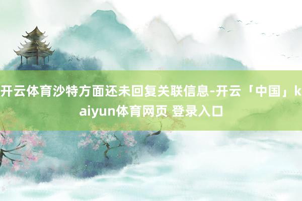 开云体育沙特方面还未回复关联信息-开云「中国」kaiyun体育网页 登录入口