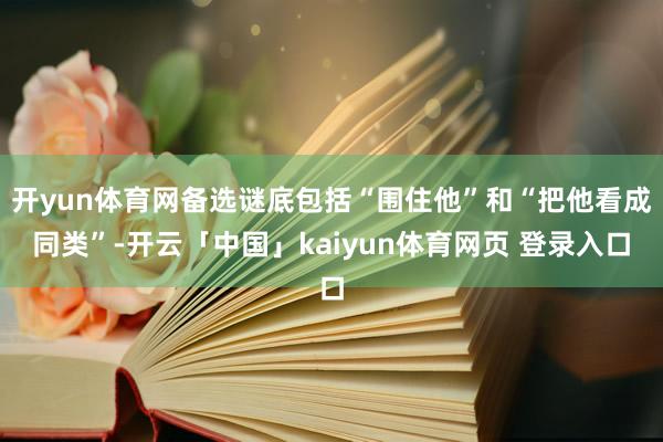 开yun体育网备选谜底包括“围住他”和“把他看成同类”-开云「中国」kaiyun体育网页 登录入口