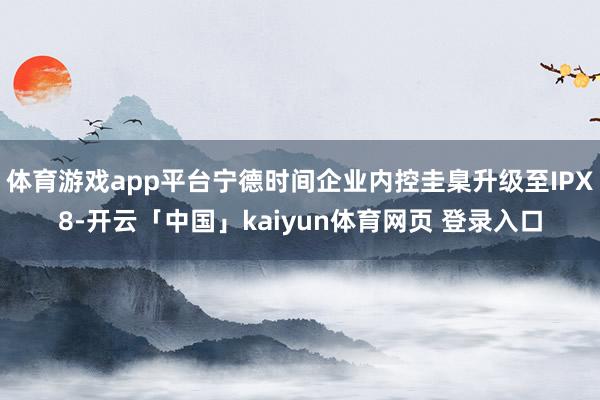 体育游戏app平台宁德时间企业内控圭臬升级至IPX8-开云「中国」kaiyun体育网页 登录入口