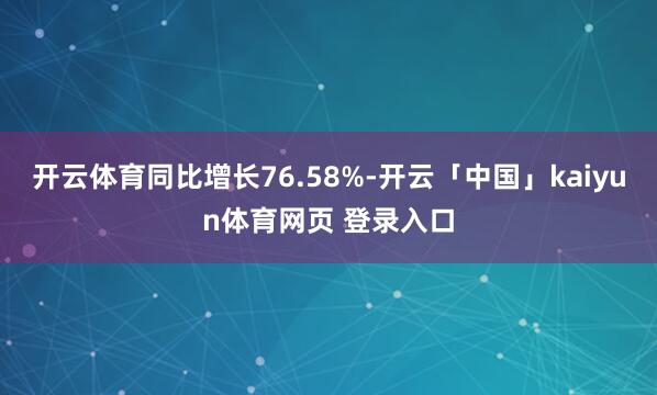 开云体育同比增长76.58%-开云「中国」kaiyun体育网页 登录入口