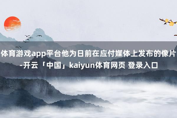 体育游戏app平台他为日前在应付媒体上发布的像片-开云「中国」kaiyun体育网页 登录入口