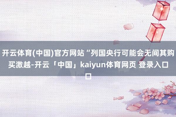 开云体育(中国)官方网站“列国央行可能会无间其购买激越-开云「中国」kaiyun体育网页 登录入口
