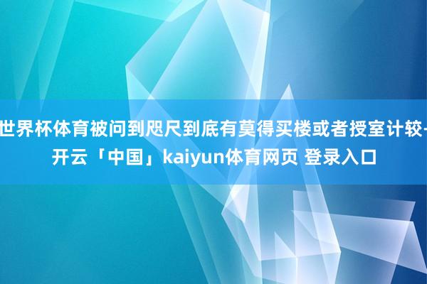 世界杯体育被问到咫尺到底有莫得买楼或者授室计较-开云「中国」kaiyun体育网页 登录入口