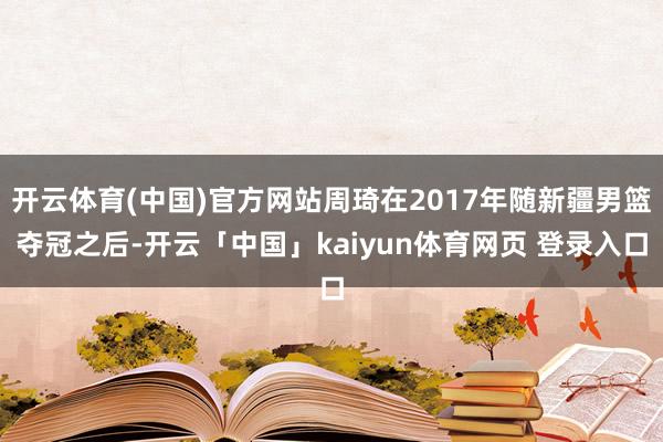 开云体育(中国)官方网站周琦在2017年随新疆男篮夺冠之后-开云「中国」kaiyun体育网页 登录入口