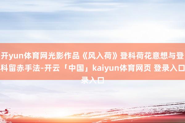 开yun体育网光影作品《风入荷》登科荷花意想与登科留赤手法-开云「中国」kaiyun体育网页 登录入口