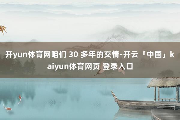 开yun体育网咱们 30 多年的交情-开云「中国」kaiyun体育网页 登录入口