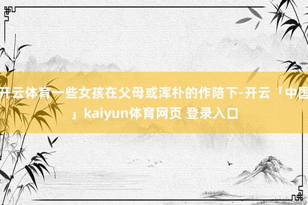 开云体育一些女孩在父母或浑朴的作陪下-开云「中国」kaiyun体育网页 登录入口