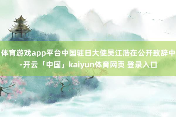 体育游戏app平台中国驻日大使吴江浩在公开致辞中-开云「中国」kaiyun体育网页 登录入口