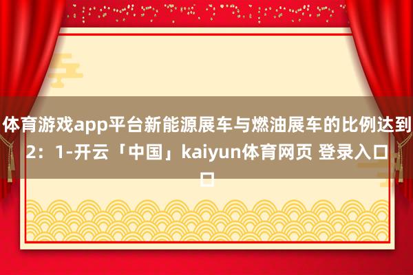 体育游戏app平台新能源展车与燃油展车的比例达到2：1-开云「中国」kaiyun体育网页 登录入口