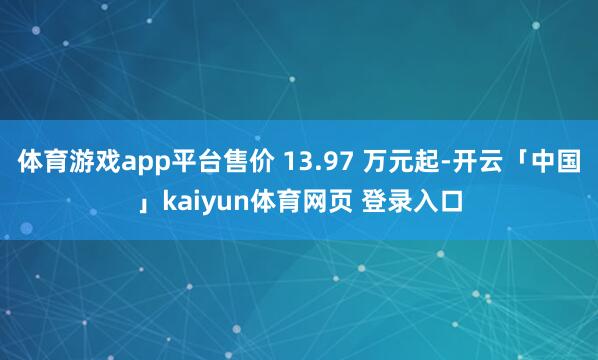 体育游戏app平台售价 13.97 万元起-开云「中国」kaiyun体育网页 登录入口
