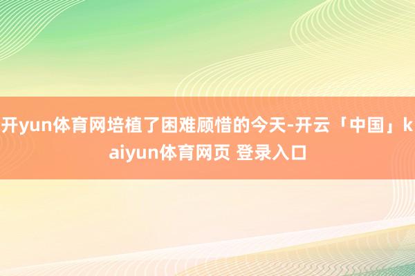 开yun体育网培植了困难顾惜的今天-开云「中国」kaiyun体育网页 登录入口