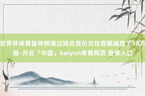 世界杯体育皆仲辉通过鸠合竞价交往容貌减捏了18万股-开云「中国」kaiyun体育网页 登录入口