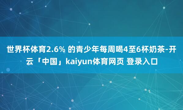 世界杯体育2.6% 的青少年每周喝4至6杯奶茶-开云「中国」kaiyun体育网页 登录入口