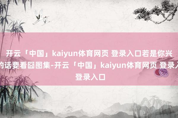 开云「中国」kaiyun体育网页 登录入口若是你兴隆的话要看囧图集-开云「中国」kaiyun体育网页 登录入口