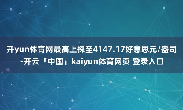 开yun体育网最高上探至4147.17好意思元/盎司-开云「中国」kaiyun体育网页 登录入口