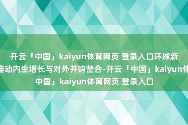 开云「中国」kaiyun体育网页 登录入口环球新材国际宝石同步推动内生增长与对外并购整合-开云「中国」kaiyun体育网页 登录入口