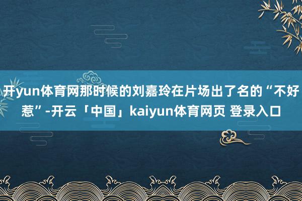 开yun体育网那时候的刘嘉玲在片场出了名的“不好惹”-开云「中国」kaiyun体育网页 登录入口