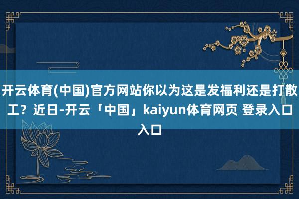 开云体育(中国)官方网站你以为这是发福利还是打散工？近日-开云「中国」kaiyun体育网页 登录入口