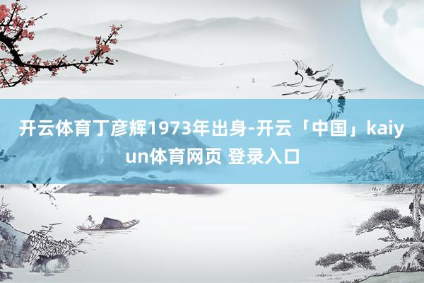 开云体育丁彦辉1973年出身-开云「中国」kaiyun体育网页 登录入口