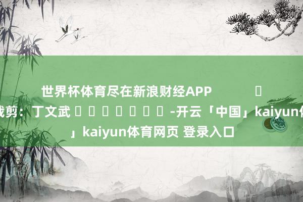 世界杯体育尽在新浪财经APP            						职守裁剪：丁文武 							-开云「中国」kaiyun体育网页 登录入口