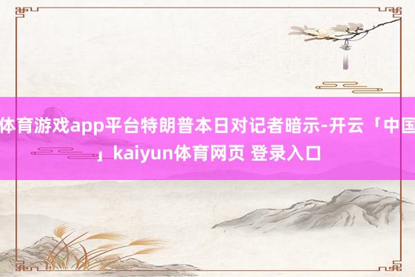 体育游戏app平台特朗普本日对记者暗示-开云「中国」kaiyun体育网页 登录入口
