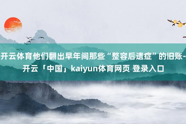 开云体育他们翻出早年间那些“整容后遗症”的旧账-开云「中国」kaiyun体育网页 登录入口