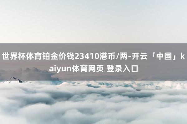 世界杯体育铂金价钱23410港币/两-开云「中国」kaiyun体育网页 登录入口