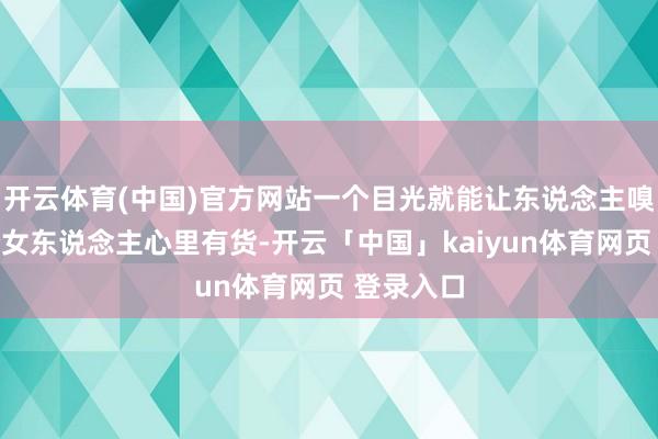 开云体育(中国)官方网站一个目光就能让东说念主嗅觉到这个女东说念主心里有货-开云「中国」kaiyun体育网页 登录入口