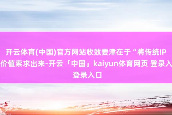 开云体育(中国)官方网站收效要津在于“将传统IP的价值索求出来-开云「中国」kaiyun体育网页 登录入口
