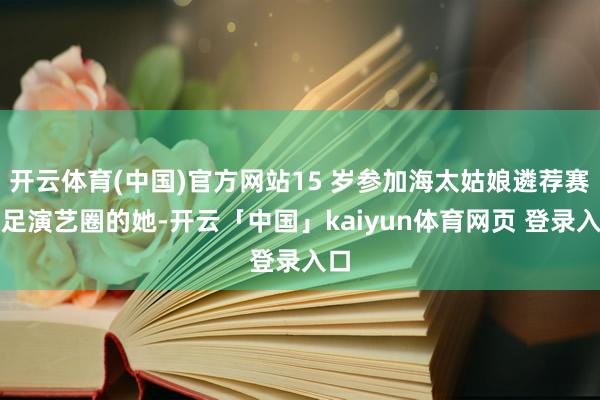 开云体育(中国)官方网站15 岁参加海太姑娘遴荐赛插足演艺圈的她-开云「中国」kaiyun体育网页 登录入口