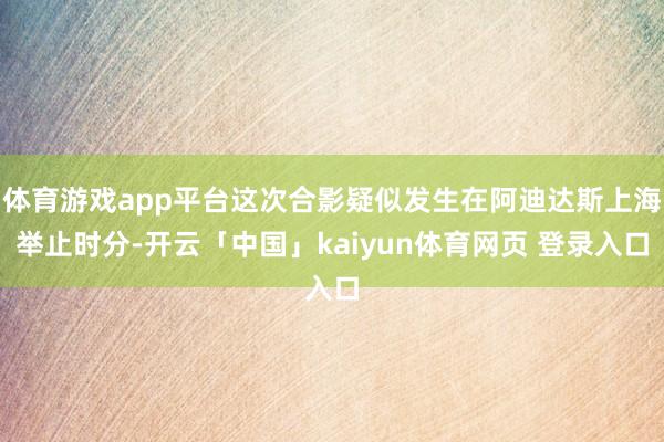 体育游戏app平台这次合影疑似发生在阿迪达斯上海举止时分-开云「中国」kaiyun体育网页 登录入口