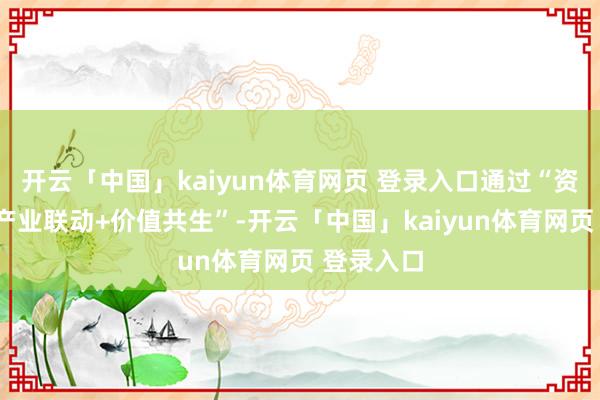 开云「中国」kaiyun体育网页 登录入口通过“资源整合+产业联动+价值共生”-开云「中国」kaiyun体育网页 登录入口