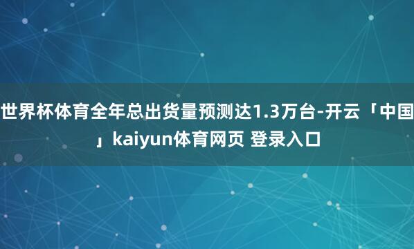 世界杯体育全年总出货量预测达1.3万台-开云「中国」kaiyun体育网页 登录入口