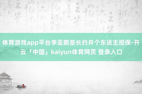 体育游戏app平台李亚鹏签长约并个东谈主担保-开云「中国」kaiyun体育网页 登录入口