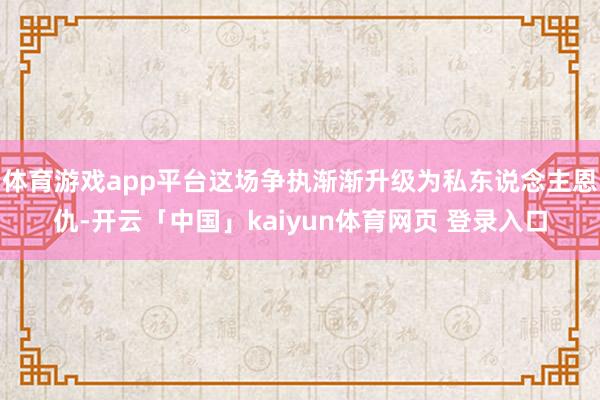 体育游戏app平台这场争执渐渐升级为私东说念主恩仇-开云「中国」kaiyun体育网页 登录入口