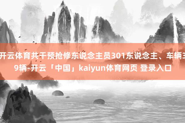 开云体育共干预抢修东说念主员301东说念主、车辆39辆-开云「中国」kaiyun体育网页 登录入口